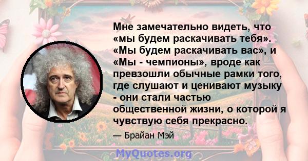 Мне замечательно видеть, что «мы будем раскачивать тебя». «Мы будем раскачивать вас», и «Мы - чемпионы», вроде как превзошли обычные рамки того, где слушают и ценивают музыку - они стали частью общественной жизни, о