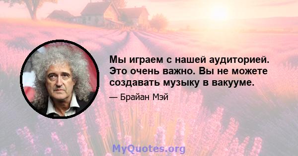 Мы играем с нашей аудиторией. Это очень важно. Вы не можете создавать музыку в вакууме.