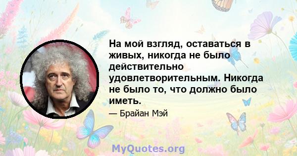 На мой взгляд, оставаться в живых, никогда не было действительно удовлетворительным. Никогда не было то, что должно было иметь.