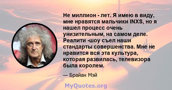 Не миллион - лет. Я имею в виду, мне нравятся мальчики INXS, но я нашел процесс очень унизительным, на самом деле. Реалити -шоу съел наши стандарты совершенства. Мне не нравится вся эта культура, которая развилась,