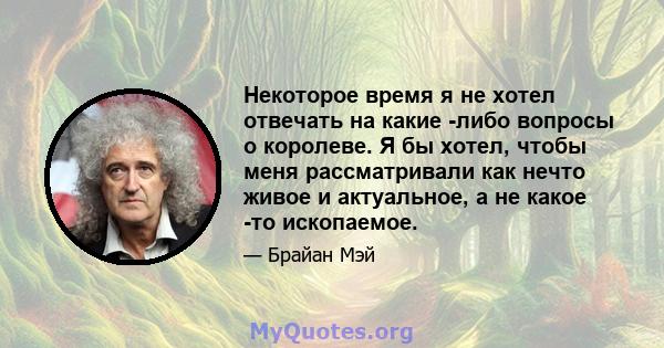 Некоторое время я не хотел отвечать на какие -либо вопросы о королеве. Я бы хотел, чтобы меня рассматривали как нечто живое и актуальное, а не какое -то ископаемое.