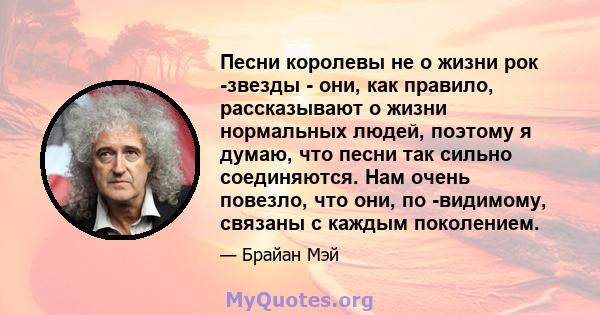 Песни королевы не о жизни рок -звезды - они, как правило, рассказывают о жизни нормальных людей, поэтому я думаю, что песни так сильно соединяются. Нам очень повезло, что они, по -видимому, связаны с каждым поколением.