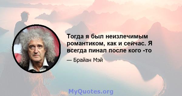 Тогда я был неизлечимым романтиком, как и сейчас. Я всегда пинал после кого -то