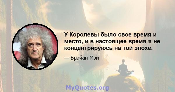 У Королевы было свое время и место, и в настоящее время я не концентрируюсь на той эпохе.