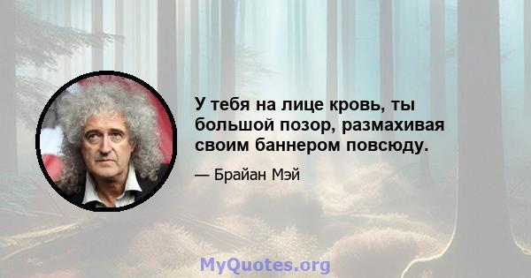 У тебя на лице кровь, ты большой позор, размахивая своим баннером повсюду.