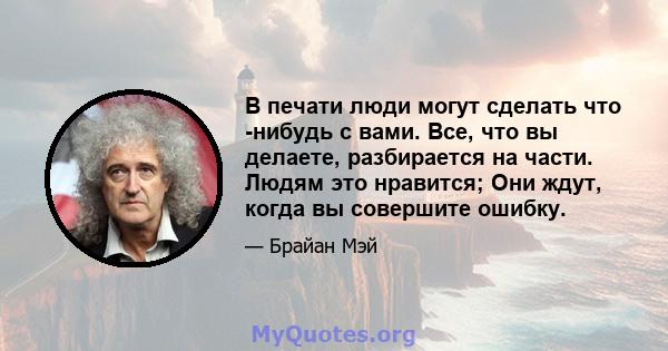 В печати люди могут сделать что -нибудь с вами. Все, что вы делаете, разбирается на части. Людям это нравится; Они ждут, когда вы совершите ошибку.