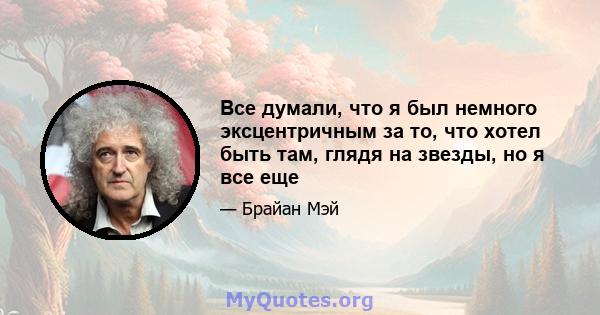 Все думали, что я был немного эксцентричным за то, что хотел быть там, глядя на звезды, но я все еще