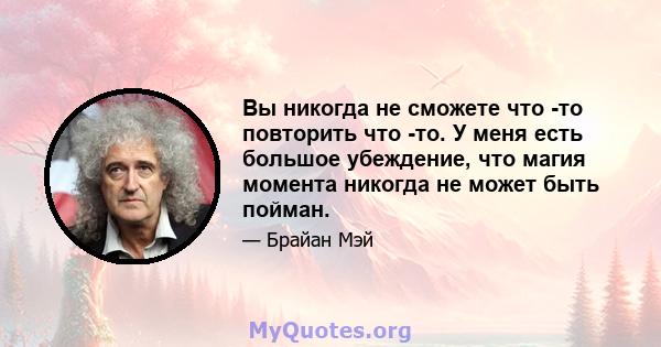 Вы никогда не сможете что -то повторить что -то. У меня есть большое убеждение, что магия момента никогда не может быть пойман.