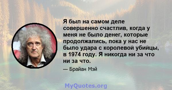 Я был на самом деле совершенно счастлив, когда у меня не было денег, которые продолжались, пока у нас не было удара с королевой убийцы, в 1974 году. Я никогда ни за что ни за что.