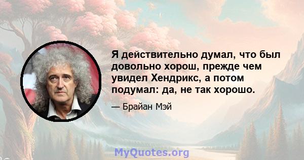 Я действительно думал, что был довольно хорош, прежде чем увидел Хендрикс, а потом подумал: да, не так хорошо.