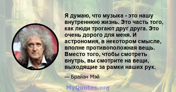 Я думаю, что музыка - это нашу внутреннюю жизнь. Это часть того, как люди трогают друг друга. Это очень дорого для меня. И астрономия, в некотором смысле, вполне противоположная вещь. Вместо того, чтобы смотреть внутрь, 