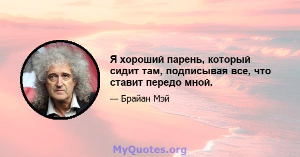 Я хороший парень, который сидит там, подписывая все, что ставит передо мной.