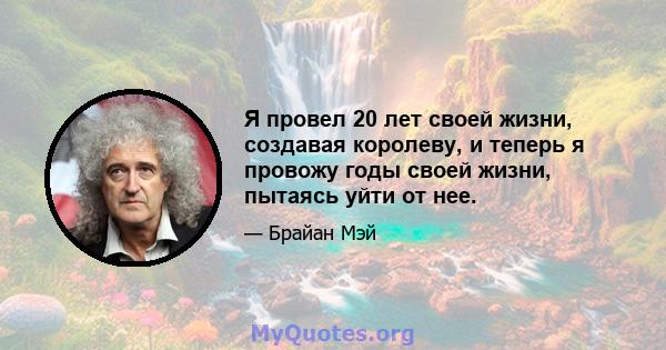 Я провел 20 лет своей жизни, создавая королеву, и теперь я провожу годы своей жизни, пытаясь уйти от нее.