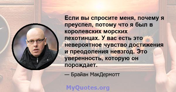 Если вы спросите меня, почему я преуспел, потому что я был в королевских морских пехотинцах. У вас есть это невероятное чувство достижения и преодоления невзгод. Это уверенность, которую он порождает.