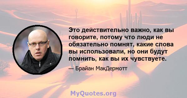 Это действительно важно, как вы говорите, потому что люди не обязательно помнят, какие слова вы использовали, но они будут помнить, как вы их чувствуете.