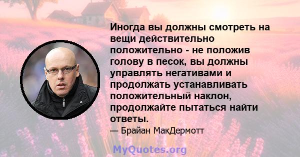 Иногда вы должны смотреть на вещи действительно положительно - не положив голову в песок, вы должны управлять негативами и продолжать устанавливать положительный наклон, продолжайте пытаться найти ответы.