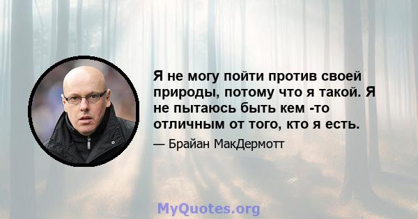 Я не могу пойти против своей природы, потому что я такой. Я не пытаюсь быть кем -то отличным от того, кто я есть.