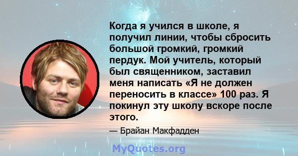 Когда я учился в школе, я получил линии, чтобы сбросить большой громкий, громкий пердук. Мой учитель, который был священником, заставил меня написать «Я не должен переносить в классе» 100 раз. Я покинул эту школу вскоре 