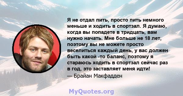 Я не отдал пить, просто пить немного меньше и ходить в спортзал. Я думаю, когда вы попадете в тридцать, вам нужно начать. Мне больше не 18 лет, поэтому вы не можете просто веселиться каждый день, у вас должен быть какой 