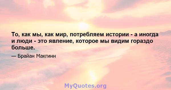 То, как мы, как мир, потребляем истории - а иногда и люди - это явление, которое мы видим гораздо больше.