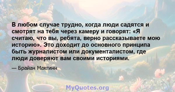 В любом случае трудно, когда люди садятся и смотрят на тебя через камеру и говорят: «Я считаю, что вы, ребята, верно рассказываете мою историю». Это доходит до основного принципа быть журналистом или документалистом,