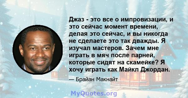 Джаз - это все о импровизации, и это сейчас момент времени, делая это сейчас, и вы никогда не сделаете это так дважды. Я изучал мастеров. Зачем мне играть в мяч после парней, которые сидят на скамейке? Я хочу играть как 