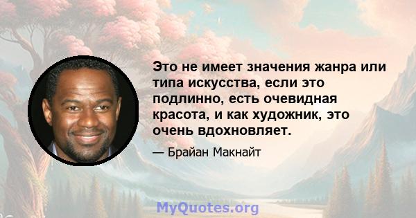 Это не имеет значения жанра или типа искусства, если это подлинно, есть очевидная красота, и как художник, это очень вдохновляет.