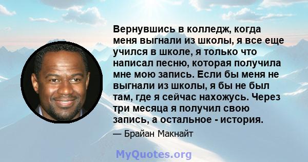 Вернувшись в колледж, когда меня выгнали из школы, я все еще учился в школе, я только что написал песню, которая получила мне мою запись. Если бы меня не выгнали из школы, я бы не был там, где я сейчас нахожусь. Через