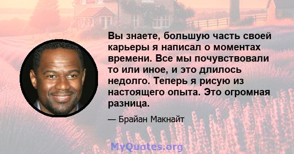 Вы знаете, большую часть своей карьеры я написал о моментах времени. Все мы почувствовали то или иное, и это длилось недолго. Теперь я рисую из настоящего опыта. Это огромная разница.