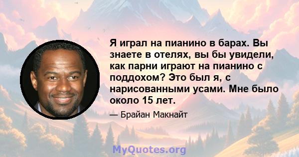 Я играл на пианино в барах. Вы знаете в отелях, вы бы увидели, как парни играют на пианино с поддохом? Это был я, с нарисованными усами. Мне было около 15 лет.