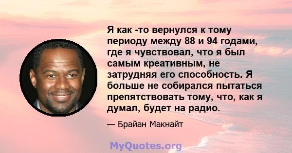 Я как -то вернулся к тому периоду между 88 и 94 годами, где я чувствовал, что я был самым креативным, не затрудняя его способность. Я больше не собирался пытаться препятствовать тому, что, как я думал, будет на радио.