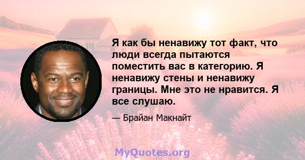 Я как бы ненавижу тот факт, что люди всегда пытаются поместить вас в категорию. Я ненавижу стены и ненавижу границы. Мне это не нравится. Я все слушаю.