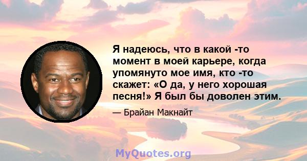 Я надеюсь, что в какой -то момент в моей карьере, когда упомянуто мое имя, кто -то скажет: «О да, у него хорошая песня!» Я был бы доволен этим.