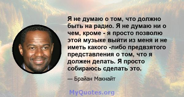 Я не думаю о том, что должно быть на радио. Я не думаю ни о чем, кроме - я просто позволю этой музыке выйти из меня и не иметь какого -либо предвзятого представления о том, что я должен делать. Я просто собираюсь