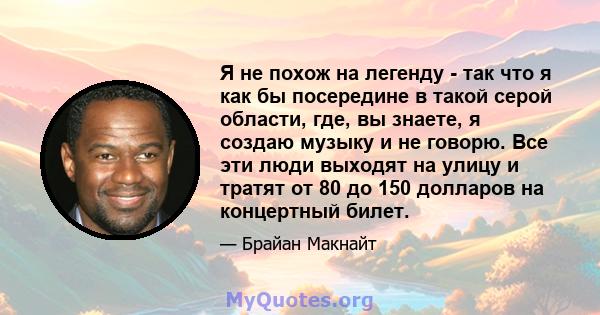 Я не похож на легенду - так что я как бы посередине в такой серой области, где, вы знаете, я создаю музыку и не говорю. Все эти люди выходят на улицу и тратят от 80 до 150 долларов на концертный билет.