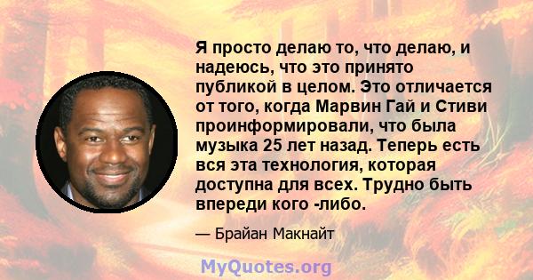 Я просто делаю то, что делаю, и надеюсь, что это принято публикой в ​​целом. Это отличается от того, когда Марвин Гай и Стиви проинформировали, что была музыка 25 лет назад. Теперь есть вся эта технология, которая