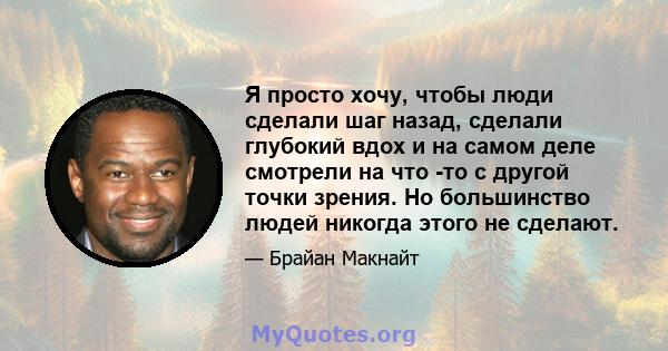 Я просто хочу, чтобы люди сделали шаг назад, сделали глубокий вдох и на самом деле смотрели на что -то с другой точки зрения. Но большинство людей никогда этого не сделают.