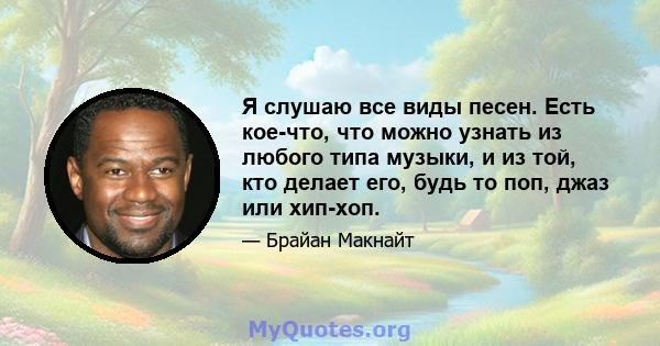 Я слушаю все виды песен. Есть кое-что, что можно узнать из любого типа музыки, и из той, кто делает его, будь то поп, джаз или хип-хоп.