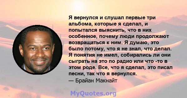 Я вернулся и слушал первые три альбома, которые я сделал, и попытался выяснить, что в них особенное, почему люди продолжают возвращаться к ним. Я думаю, это было потому, что я не знал, что делал. Я понятия не имел,