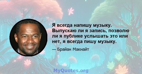 Я всегда напишу музыку. Выпускаю ли я запись, позволю ли я публике услышать это или нет, я всегда пишу музыку.