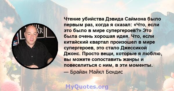 Чтение убийства Дэвида Саймона было первым раз, когда я сказал: «Что, если это было в мире супергероев?» Это была очень хорошая идея. Что, если китайский квартал произошел в мире супергероев, это стало Джессикой Джонс.