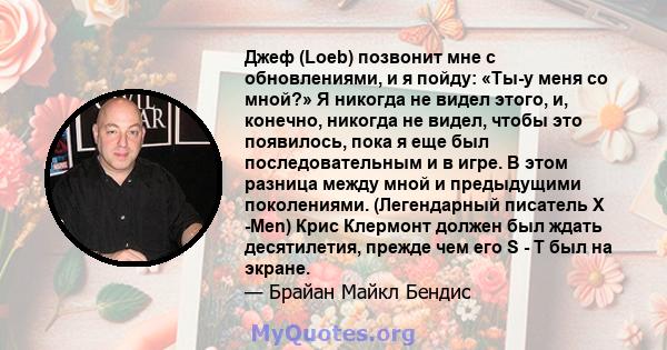 Джеф (Loeb) позвонит мне с обновлениями, и я пойду: «Ты-у меня со мной?» Я никогда не видел этого, и, конечно, никогда не видел, чтобы это появилось, пока я еще был последовательным и в игре. В этом разница между мной и 