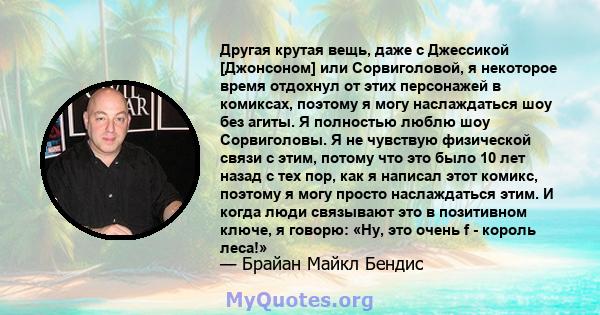 Другая крутая вещь, даже с Джессикой [Джонсоном] или Сорвиголовой, я некоторое время отдохнул от этих персонажей в комиксах, поэтому я могу наслаждаться шоу без агиты. Я полностью люблю шоу Сорвиголовы. Я не чувствую