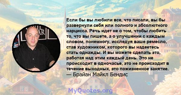 Если бы вы любили все, что писали, вы бы развернули себя или полного и абсолютного нарцисса. Речь идет не о том, чтобы любить то, что вы пишете, а о улучшении с каждым словом, понемногу, исследуя ваше ремесло, став