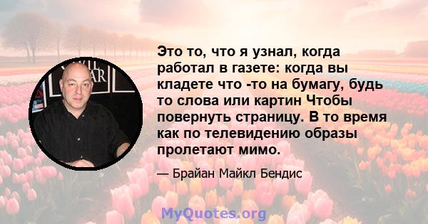 Это то, что я узнал, когда работал в газете: когда вы кладете что -то на бумагу, будь то слова или картин Чтобы повернуть страницу. В то время как по телевидению образы пролетают мимо.