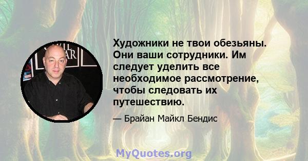 Художники не твои обезьяны. Они ваши сотрудники. Им следует уделить все необходимое рассмотрение, чтобы следовать их путешествию.