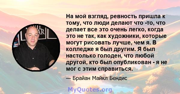 На мой взгляд, ревность пришла к тому, что люди делают что -то, что делает все это очень легко, когда это не так, как художники, которые могут рисовать лучше, чем я. В колледже я был другим. Я был настолько голоден, что 