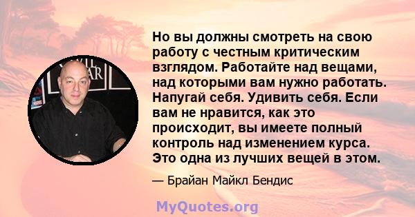 Но вы должны смотреть на свою работу с честным критическим взглядом. Работайте над вещами, над которыми вам нужно работать. Напугай себя. Удивить себя. Если вам не нравится, как это происходит, вы имеете полный контроль 