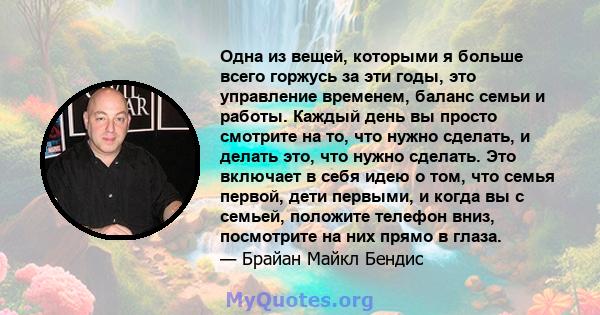 Одна из вещей, которыми я больше всего горжусь за эти годы, это управление временем, баланс семьи и работы. Каждый день вы просто смотрите на то, что нужно сделать, и делать это, что нужно сделать. Это включает в себя