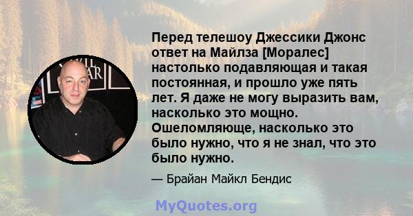 Перед телешоу Джессики Джонс ответ на Майлза [Моралес] настолько подавляющая и такая постоянная, и прошло уже пять лет. Я даже не могу выразить вам, насколько это мощно. Ошеломляюще, насколько это было нужно, что я не